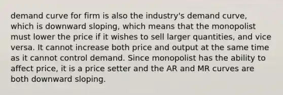 demand curve for firm is also the industry's demand curve, which is downward sloping, which means that the monopolist must lower the price if it wishes to sell larger quantities, and vice versa. It cannot increase both price and output at the same time as it cannot control demand. Since monopolist has the ability to affect price, it is a price setter and the AR and MR curves are both downward sloping.