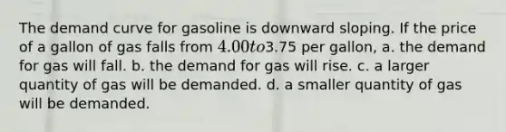 The demand curve for gasoline is downward sloping. If the price of a gallon of gas falls from 4.00 to3.75 per gallon, a. the demand for gas will fall. b. the demand for gas will rise. c. a larger quantity of gas will be demanded. d. a smaller quantity of gas will be demanded.