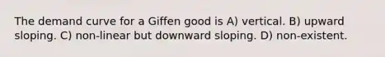 The demand curve for a Giffen good is A) vertical. B) upward sloping. C) non-linear but downward sloping. D) non-existent.