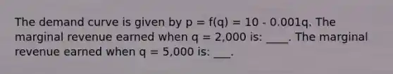 The demand curve is given by p = f(q) = 10 - 0.001q. The marginal revenue earned when q = 2,000 is: ____. The marginal revenue earned when q = 5,000 is: ___.