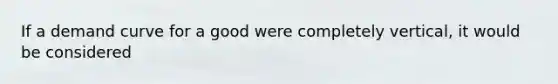 If a demand curve for a good were completely vertical, it would be considered