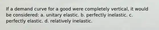 If a demand curve for a good were completely vertical, it would be considered: a. unitary elastic. b. perfectly inelastic. c. perfectly elastic. d. relatively inelastic.