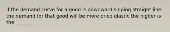 if the demand curve for a good is downward sloping straight line, the demand for that good will be more price elastic the higher is the _______