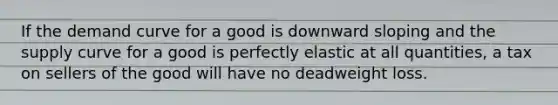 If the demand curve for a good is downward sloping and the supply curve for a good is perfectly elastic at all quantities, a tax on sellers of the good will have no deadweight loss.