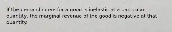 If the demand curve for a good is inelastic at a particular quantity, the marginal revenue of the good is negative at that quantity.