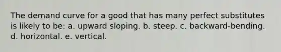 The demand curve for a good that has many perfect substitutes is likely to be: a. upward sloping. b. steep. c. backward-bending. d. horizontal. e. vertical.