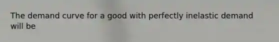 The demand curve for a good with perfectly inelastic demand will be