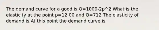 The demand curve for a good is Q=1000-2p^2 What is the elasticity at the point p=12.00 and Q=712 The elasticity of demand is At this point the demand curve is