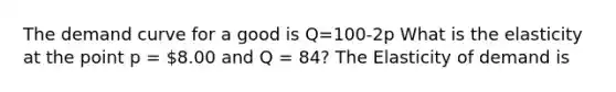 The demand curve for a good is Q=100-2p What is the elasticity at the point p = 8.00 and Q = 84? The Elasticity of demand is