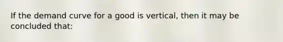 If the demand curve for a good is vertical, then it may be concluded that: