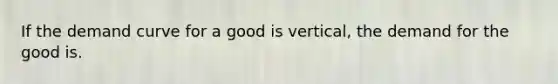 If the demand curve for a good is vertical, the demand for the good is.