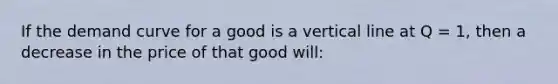 If the demand curve for a good is a vertical line at Q = 1, then a decrease in the price of that good will: