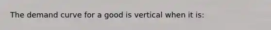 The demand curve for a good is vertical when it is: