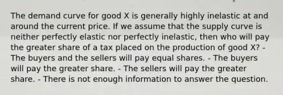 The demand curve for good X is generally highly inelastic at and around the current price. If we assume that the supply curve is neither perfectly elastic nor perfectly inelastic, then who will pay the greater share of a tax placed on the production of good X? - The buyers and the sellers will pay equal shares. - The buyers will pay the greater share. - The sellers will pay the greater share. - There is not enough information to answer the question.