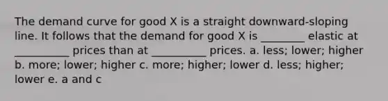 The demand curve for good X is a straight downward-sloping line. It follows that the demand for good X is ________ elastic at __________ prices than at __________ prices. a. less; lower; higher b. more; lower; higher c. more; higher; lower d. less; higher; lower e. a and c