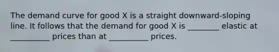 The demand curve for good X is a straight downward-sloping line. It follows that the demand for good X is ________ elastic at __________ prices than at __________ prices.