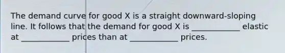 The demand curve for good X is a straight downward-sloping line. It follows that the demand for good X is ____________ elastic at ____________ prices than at ____________ prices.