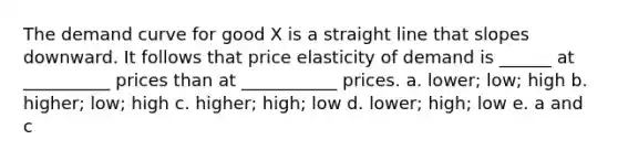 The demand curve for good X is a straight line that slopes downward. It follows that price elasticity of demand is ______ at __________ prices than at ___________ prices. a. lower; low; high b. higher; low; high c. higher; high; low d. lower; high; low e. a and c