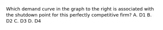 Which demand curve in the graph to the right is associated with the shutdown point for this perfectly competitive​ firm? A. D1 B. D2 C. D3 D. D4