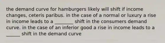 the demand curve for hamburgers likely will shift if income changes, ceteris paribus. in the case of a normal or luxury a rise in income leads to a ________ shift in the consumers demand curve. in the case of an inferior good a rise in income leads to a ______ shift in the demand curve