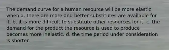 The demand curve for a human resource will be more elastic when a. there are more and better substitutes are available for it. b. it is more difficult to substitute other resources for it. c. the demand for the product the resource is used to produce becomes more inelastic. d. the time period under consideration is shorter.