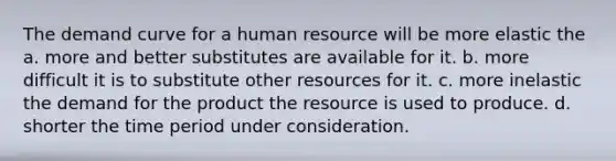 The demand curve for a human resource will be more elastic the a. more and better substitutes are available for it. b. more difficult it is to substitute other resources for it. c. more inelastic the demand for the product the resource is used to produce. d. shorter the time period under consideration.