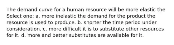 The demand curve for a human resource will be more elastic the Select one: a. more inelastic the demand for the product the resource is used to produce. b. shorter the time period under consideration. c. more difficult it is to substitute other resources for it. d. more and better substitutes are available for it.