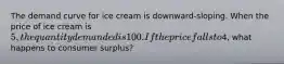 The demand curve for ice cream is downward-sloping. When the price of ice cream is 5, the quantity demanded is 100. If the price falls to4, what happens to consumer surplus?