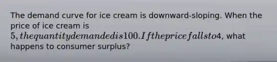 The demand curve for ice cream is downward-sloping. When the price of ice cream is 5, the quantity demanded is 100. If the price falls to4, what happens to consumer surplus?