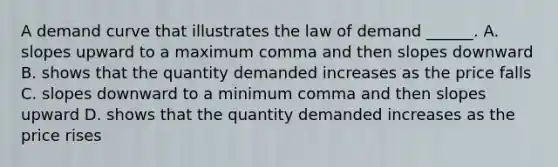 A demand curve that illustrates the law of demand​ ______. A. slopes upward to a maximum comma and then slopes downward B. shows that the quantity demanded increases as the price falls C. slopes downward to a minimum comma and then slopes upward D. shows that the quantity demanded increases as the price rises