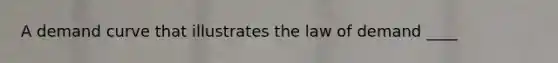 A demand curve that illustrates the law of demand ____