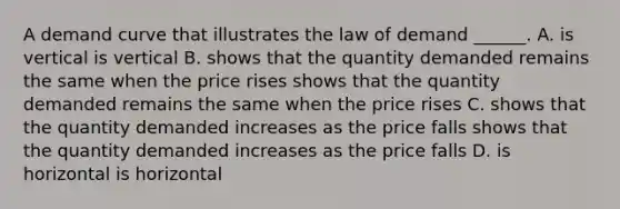 A demand curve that illustrates the law of demand​ ______. A. is vertical is vertical B. shows that the quantity demanded remains the same when the price rises shows that the quantity demanded remains the same when the price rises C. shows that the quantity demanded increases as the price falls shows that the quantity demanded increases as the price falls D. is horizontal is horizontal