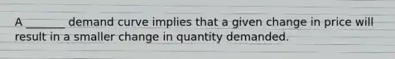 A _______ demand curve implies that a given change in price will result in a smaller change in quantity demanded.