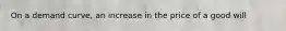 On a demand curve, an increase in the price of a good will