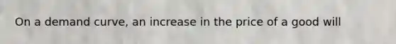 On a demand curve, an increase in the price of a good will