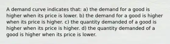 A demand curve indicates that: a) the demand for a good is higher when its price is lower. b) the demand for a good is higher when its price is higher. c) the quantity demanded of a good is higher when its price is higher. d) the quantity demanded of a good is higher when its price is lower.