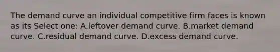 The demand curve an individual competitive firm faces is known as its Select one: A.leftover demand curve. B.market demand curve. C.residual demand curve. D.excess demand curve.