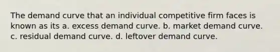 The demand curve that an individual competitive firm faces is known as its a. excess demand curve. b. market demand curve. c. residual demand curve. d. leftover demand curve.