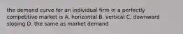 the demand curve for an individual firm in a perfectly competitive market is A. horizontal B. vertical C. downward sloping D. the same as market demand