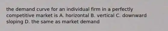 the demand curve for an individual firm in a perfectly competitive market is A. horizontal B. vertical C. downward sloping D. the same as market demand