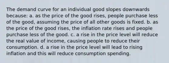 The demand curve for an individual good slopes downwards because: a. as the price of the good rises, people purchase less of the good, assuming the price of all other goods is fixed. b. as the price of the good rises, the inflation rate rises and people purchase less of the good. c. a rise in the price level will reduce the real value of income, causing people to reduce their consumption. d. a rise in the price level will lead to rising inflation and this will reduce consumption spending.