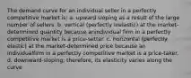 The demand curve for an individual seller in a perfectly competitive market is: a. upward sloping as a result of the large number of sellers. b. vertical (perfectly inelastic) at the market-determined quantity because anindividual firm in a perfectly competitive market is a price-setter. c. horizontal (perfectly elastic) at the market-determined price because an individualfirm in a perfectly competitive market is a price-taker. d. downward-sloping; therefore, its elasticity varies along the curve