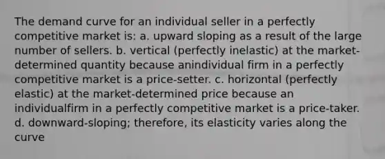 The demand curve for an individual seller in a perfectly competitive market is: a. upward sloping as a result of the large number of sellers. b. vertical (perfectly inelastic) at the market-determined quantity because anindividual firm in a perfectly competitive market is a price-setter. c. horizontal (perfectly elastic) at the market-determined price because an individualfirm in a perfectly competitive market is a price-taker. d. downward-sloping; therefore, its elasticity varies along the curve