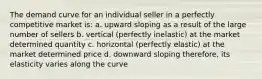 The demand curve for an individual seller in a perfectly competitive market is: a. upward sloping as a result of the large number of sellers b. vertical (perfectly inelastic) at the market determined quantity c. horizontal (perfectly elastic) at the market determined price d. downward sloping therefore, its elasticity varies along the curve