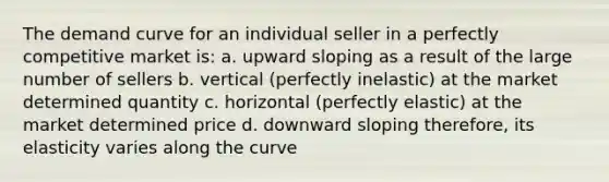 The demand curve for an individual seller in a perfectly competitive market is: a. upward sloping as a result of the large number of sellers b. vertical (perfectly inelastic) at the market determined quantity c. horizontal (perfectly elastic) at the market determined price d. downward sloping therefore, its elasticity varies along the curve