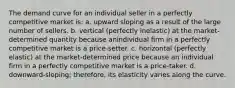 The demand curve for an individual seller in a perfectly competitive market is: a. upward sloping as a result of the large number of sellers. b. vertical (perfectly inelastic) at the market-determined quantity because anindividual firm in a perfectly competitive market is a price-setter. c. horizontal (perfectly elastic) at the market-determined price because an individual firm in a perfectly competitive market is a price-taker. d. downward-sloping; therefore, its elasticity varies along the curve.