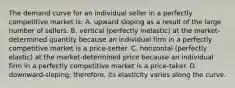 The demand curve for an individual seller in a perfectly competitive market is: A. upward sloping as a result of the large number of sellers. B. vertical (perfectly inelastic) at the market-determined quantity because an individual firm in a perfectly competitive market is a price-setter. C. horizontal (perfectly elastic) at the market-determined price because an individual firm in a perfectly competitive market is a price-taker. D. downward-sloping; therefore, its elasticity varies along the curve.