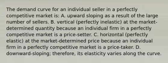 The demand curve for an individual seller in a perfectly competitive market is: A. upward sloping as a result of the large number of sellers. B. vertical (perfectly inelastic) at the market-determined quantity because an individual firm in a perfectly competitive market is a price-setter. C. horizontal (perfectly elastic) at the market-determined price because an individual firm in a perfectly competitive market is a price-taker. D. downward-sloping; therefore, its elasticity varies along the curve.