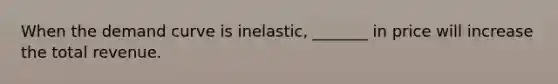 When the demand curve is inelastic, _______ in price will increase the total revenue.