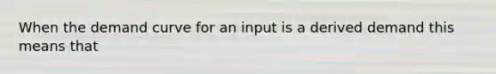 When the demand curve for an input is a derived demand this means that